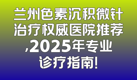 兰州色素沉积微针治疗权威医院推荐，2025年专业诊疗指南！
