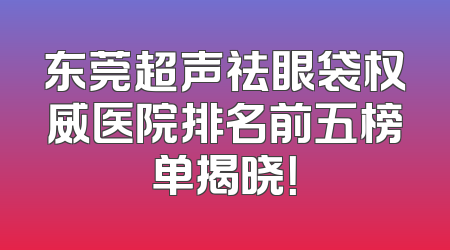 东莞超声祛眼袋权威医院排名前五榜单揭晓！