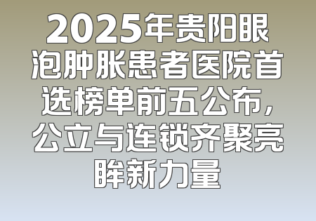 2025年贵阳眼泡肿胀患者医院首选榜单前五公布，公立与连锁齐聚亮眸新力量