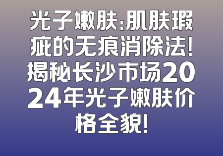 光子嫩肤：肌肤瑕疵的无痕消除法！揭秘长沙市场2024年光子嫩肤价格全貌！
