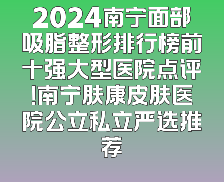 2024南宁面部吸脂整形排行榜前十强大型医院点评！南宁肤康皮肤医院公立私立严选推荐