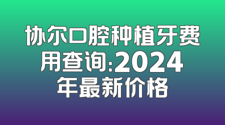 协尔口腔种植牙费用查询：2024年最新价格