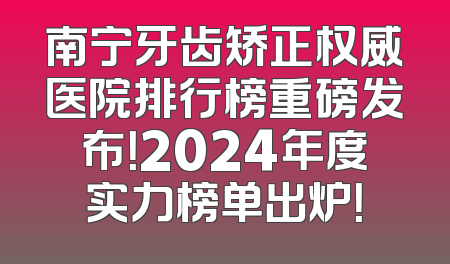 南宁牙齿矫正权威医院排行榜重磅发布！2024年度实力榜单出炉！