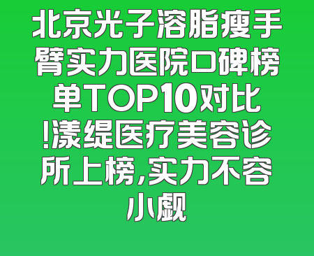 北京光子溶脂瘦手臂实力医院口碑榜单TOP10对比！漾缇医疗美容诊所上榜，实力不容小觑