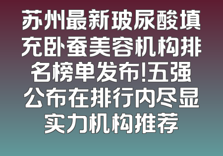 苏州最新玻尿酸填充卧蚕美容机构排名榜单发布！五强公布在排行内尽显实力机构推荐