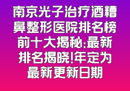南京光子治疗酒糟鼻整形医院排名榜前十大揭秘：最新排名揭晓！年定为最新更新日期