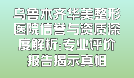 乌鲁木齐华美整形医院信誉与资质深度解析：专业评价报告揭示真相