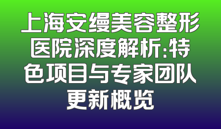 上海安缦美容整形医院深度解析：特色项目与专家团队更新概览