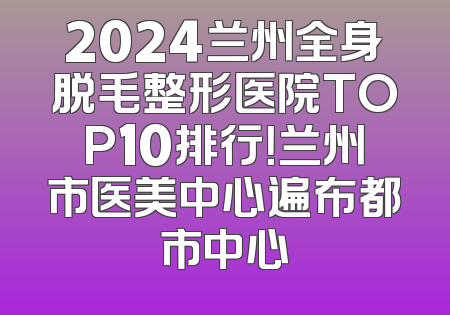 2024兰州全身脱毛整形医院TOP10排行！兰州市医美中心遍布都市中心