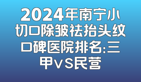 2024年南宁小切口除皱祛抬头纹口碑医院排名：三甲vs民营