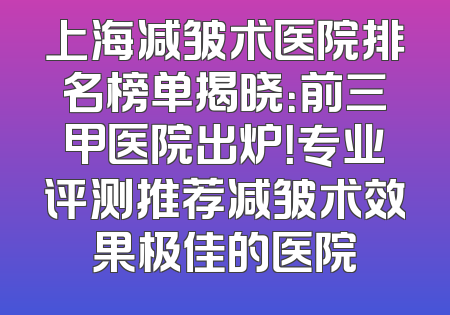 上海减皱术医院排名榜单揭晓：前三甲医院出炉！专业评测推荐减皱术效果极佳的医院