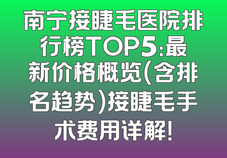 南宁接睫毛医院排行榜TOP5：最新价格概览（含排名趋势）接睫毛手术费用详解！