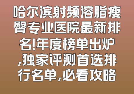 哈尔滨射频溶脂瘦臀专业医院最新排名！年度榜单出炉，独家评测首选排行名单，必看攻略