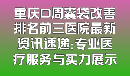 重庆口周囊袋改善排名前三医院最新资讯速递：专业医疗服务与实力展示