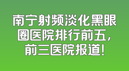 南宁射频淡化黑眼圈医院排行前五，前三医院报道！
