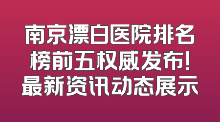 南京漂白医院排名榜前五权威发布！最新资讯动态展示