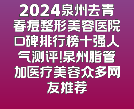 2024泉州去青春痘整形美容医院口碑排行榜十强人气测评！泉州脂管加医疗美容众多网友推荐