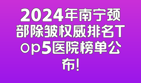 2024年南宁颈部除皱权威排名Top5医院榜单公布！
