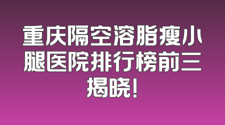 重庆隔空溶脂瘦小腿医院排行榜前三揭晓!