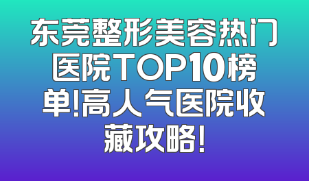 东莞整形美容热门医院TOP10榜单！高人气医院收藏攻略！