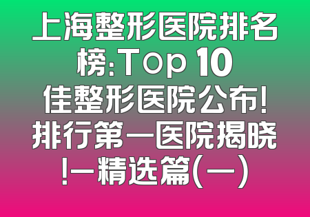 上海整形医院排名榜：Top 10佳整形医院公布！排行第一医院揭晓！_精选篇（一）