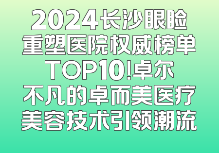 2024长沙眼睑重塑医院权威榜单TOP10！卓尔不凡的卓而美医疗美容技术引领潮流