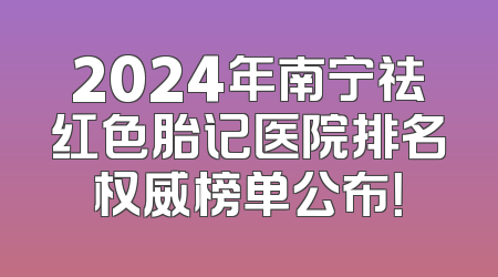 2024年南宁祛红色胎记医院排名权威榜单公布！