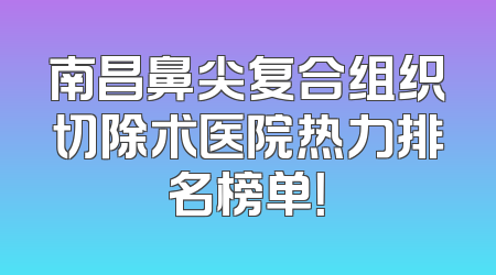 南昌鼻尖复合组织切除术医院热力排名榜单！