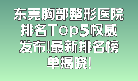 东莞胸部整形医院排名Top5权威发布！最新排名榜单揭晓！