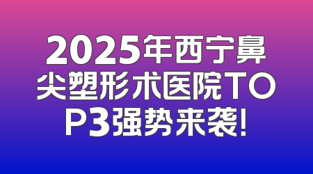 2025年西宁鼻尖塑形术医院TOP3强势来袭！