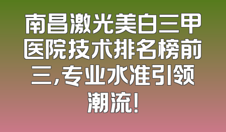 南昌激光美白三甲医院技术排名榜前三，专业水准引领潮流！