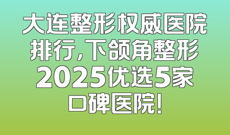 大连整形权威医院排行，下颌角整形2025优选5家口碑医院！