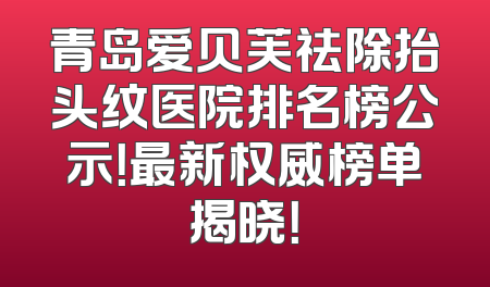 青岛爱贝芙祛除抬头纹医院排名榜公示！最新权威榜单揭晓！