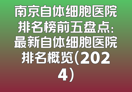 南京自体细胞医院排名榜前五盘点：最新自体细胞医院排名概览（2024）