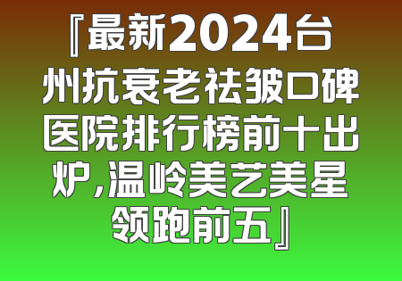 『最新2024台州抗衰老祛皱口碑医院排行榜前十出炉，温岭美艺美星领跑前五』
