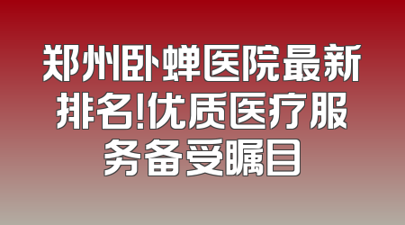 郑州卧蝉医院最新排名！优质医疗服务备受瞩目