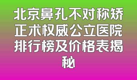 北京鼻孔不对称矫正术权威公立医院排行榜及价格表揭秘