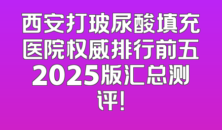 西安打玻尿酸填充医院权威排行前五2025版汇总测评！