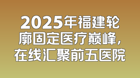 2025年福建轮廓固定医疗巅峰，在线汇聚前五医院
