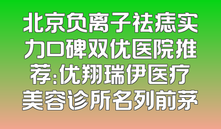 北京负离子祛痣实力口碑双优医院推荐：优翔瑞伊医疗美容诊所名列前茅