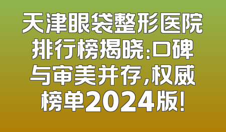 天津眼袋整形医院排行榜揭晓：口碑与审美并存，权威榜单2024版！