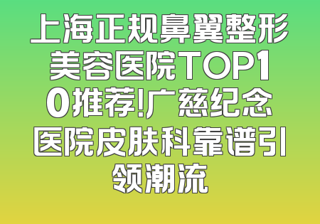 上海正规鼻翼整形美容医院TOP10推荐！广慈纪念医院皮肤科靠谱引领潮流