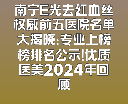 南宁E光去红血丝权威前五医院名单大揭晓：专业上榜榜排名公示！优质医美2024年回顾