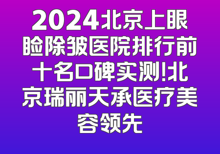 2024北京上眼睑除皱医院排行前十名口碑实测！北京瑞丽天承医疗美容领先