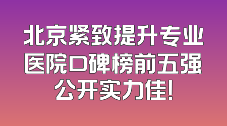 北京紧致提升专业医院口碑榜前五强公开实力佳！