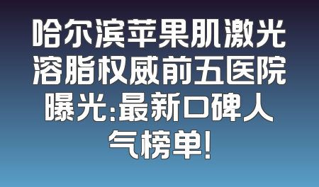 哈尔滨苹果肌激光溶脂权威前五医院曝光：最新口碑人气榜单！
