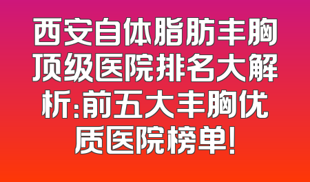 西安自体脂肪丰胸顶级医院排名大解析：前五大丰胸优质医院榜单！
