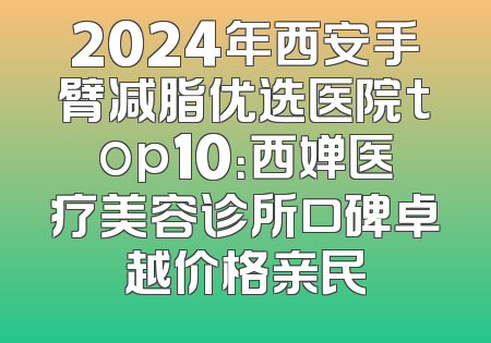 2024年西安手臂减脂优选医院top10：西婵医疗美容诊所口碑卓越价格亲民