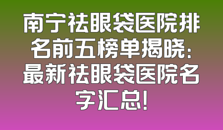 南宁祛眼袋医院排名前五榜单揭晓：最新祛眼袋医院名字汇总！