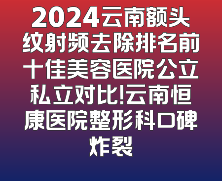 2024云南额头纹射频去除排名前十佳美容医院公立私立对比！云南恒康医院整形科口碑炸裂